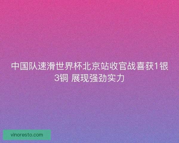 中国队速滑世界杯北京站收官战喜获1银3铜 展现强劲实力