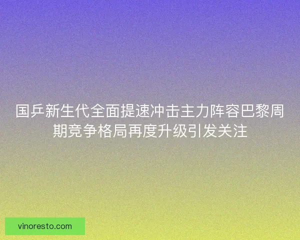国乒新生代全面提速冲击主力阵容巴黎周期竞争格局再度升级引发关注 国乒新生代全面提速冲击主力阵容巴黎周期竞争格局再度升级引发关注