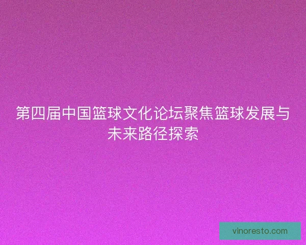 第四届中国篮球文化论坛聚焦篮球发展与未来路径探索 第四届中国篮球文化论坛聚焦篮球发展与未来路径探索