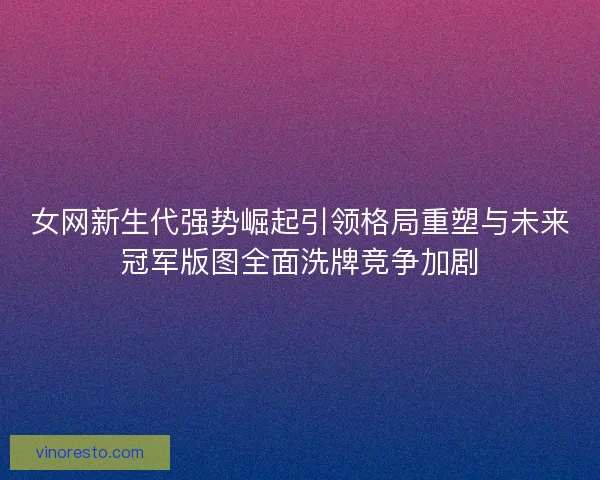 女网新生代强势崛起引领格局重塑与未来冠军版图全面洗牌竞争加剧 女网新生代强势崛起引领格局重塑与未来冠军版图全面洗牌竞争加剧