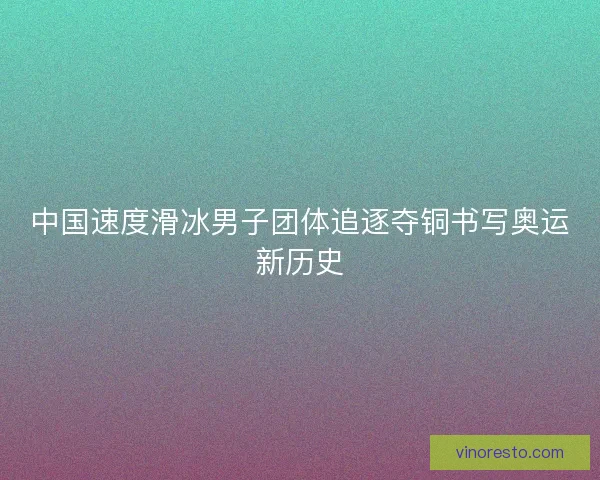 中国速度滑冰男子团体追逐夺铜书写奥运新历史 中国速度滑冰男子团体追逐夺铜书写奥运新历史